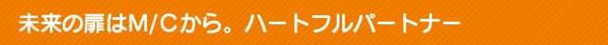 未来の扉はM/Cから。ハートフルパートナー 未来の扉はM/Cから。ハートフルパートナー